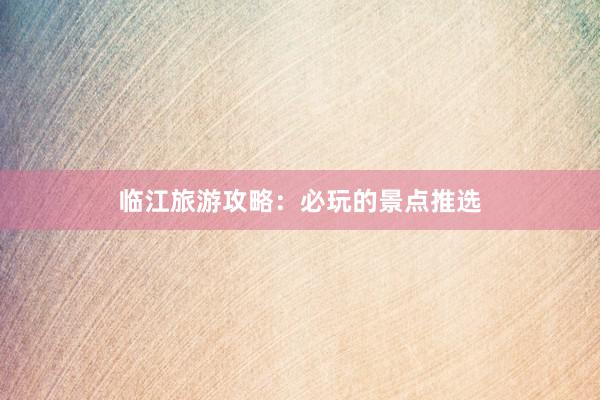 临江旅游攻略：必玩的景点推选